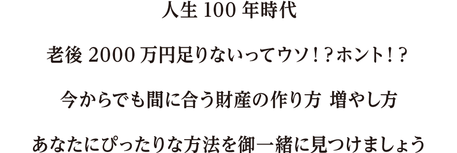 人生100年時代老後2000万円足りないってウソ！？ホント！？今からでも間に合う財産の作り方 増やし方あなたにぴったりな方法を御一緒に見つけましょう